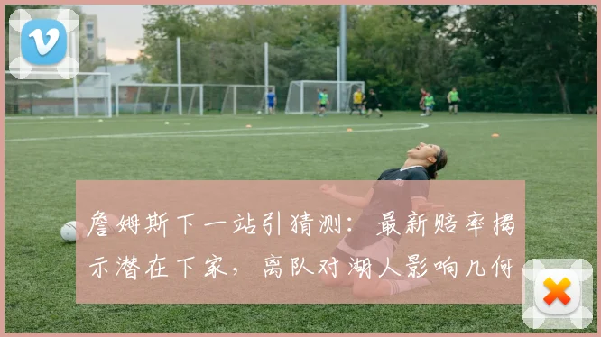 詹姆斯下一站引猜测：最新赔率揭示潜在下家，离队对湖人影响几何？