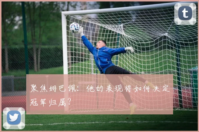 聚焦姆巴佩：他的表现将如何决定冠军归属？