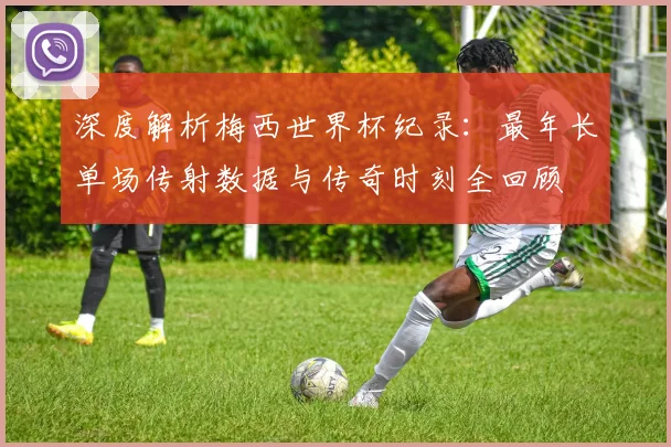 深度解析梅西世界杯纪录：最年长单场传射数据与传奇时刻全回顾
