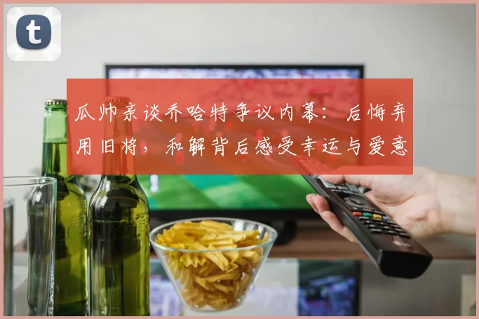 瓜帅亲谈乔哈特争议内幕：后悔弃用旧将，和解背后感受幸运与爱意