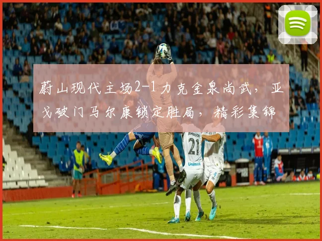 蔚山现代主场2-1力克金泉尚武，亚戈破门马尔康锁定胜局，精彩集锦回顾
