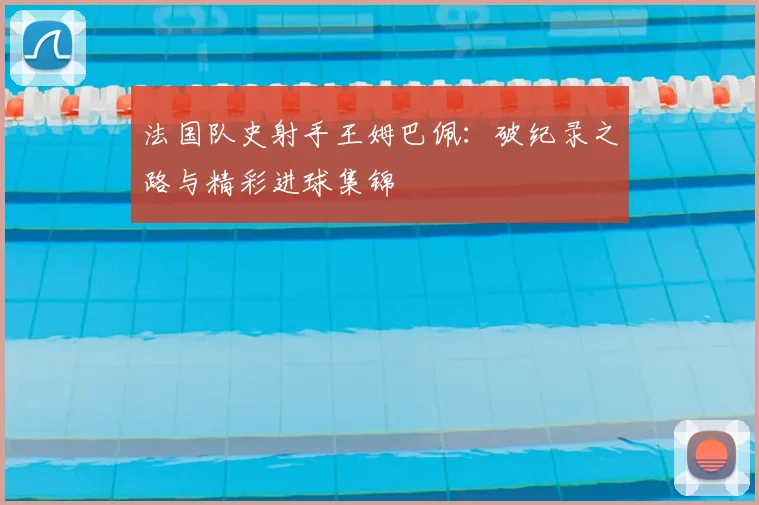 法国队史射手王姆巴佩:破纪录之路与精彩进球集锦