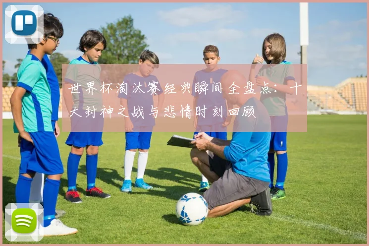 世界杯淘汰赛经典瞬间全盘点：十大封神之战与悲情时刻回顾