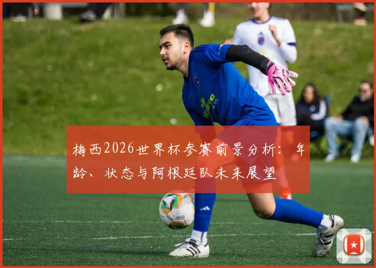 梅西2026世界杯参赛前景分析：年龄、状态与阿根廷队未来展望
