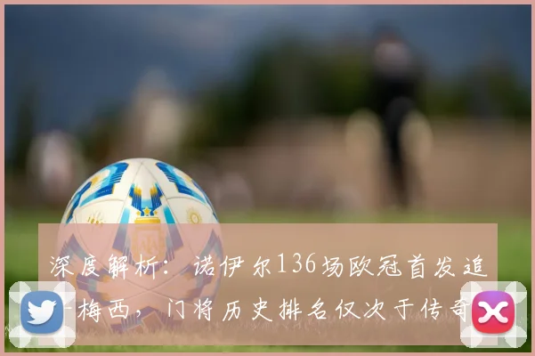深度解析：诺伊尔136场欧冠首发追平梅西，门将历史排名仅次于传奇卡西