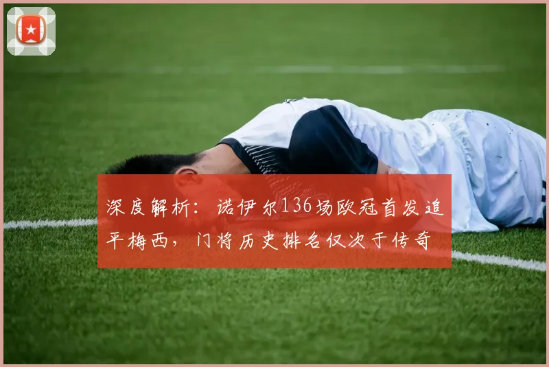 深度解析：诺伊尔136场欧冠首发追平梅西，门将历史排名仅次于传奇卡西