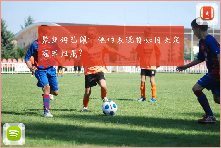 聚焦姆巴佩:他的表现将如何决定冠军归属?